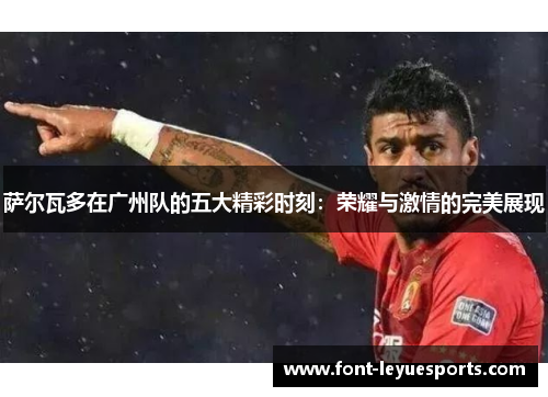 萨尔瓦多在广州队的五大精彩时刻：荣耀与激情的完美展现