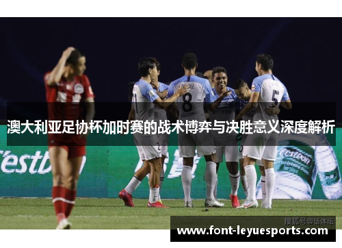 澳大利亚足协杯加时赛的战术博弈与决胜意义深度解析