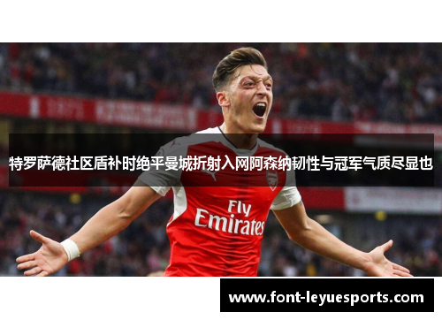 特罗萨德社区盾补时绝平曼城折射入网阿森纳韧性与冠军气质尽显也 特罗萨德社区盾补时绝平曼城折射入网阿森纳韧性与冠军气质尽显也